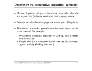Descriptive vs. prescriptive linguistics: summary

• Modern linguistics adopts a descriptive approach: describe
  and explain the (subconscious) rules that languages obey

• Prescriptive rules about language use are not part of linguistics

• That doesn’t mean that prescriptive rules aren’t important for
  other reasons! For example:
     – Prescriptive standards, especially in writing, help facilitate
       communication
     – People who don’t learn prescriptive rules are discriminated
       against socially (ﬁnding jobs, etc.)




Linguistics 101: Introduction to Linguistics, Spring 2005, SJSU    10
 