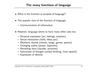 The many functions of language

• What is the function or purpose of language?

• The popular view of the function of language:
     – Communication of information

• However, language seems to have many other uses too:
     –   Personal expression (art, feelings, emotion)
     –   Social interaction (hello, bless you)
     –   Rhythmic sounds (chants, songs, games, poetry)
     –   Changing reality (prayer, baptisms)
     –   Recording facts (records, accounts)
     –   Instrument of thought (verbal thinking, inner speech)
     –   Expression of identity



Linguistics 101: Introduction to Linguistics, Spring 2005, SJSU   13
 