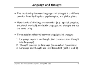 Language and thought

• The relationship between language and thought is a diﬃcult
  question faced by linguists, psychologists, and philosophers

• Many kinds of thinking are nonverbal (e.g., spatial, physical,
  emotional, musical), so clearly language and thought are not
  the same thing

• Three possible relations between language and thought:
    1. Language depends on thought (we translate from thought
       into language)
    2. Thought depends on language (Sapir-Whorf hypothesis)
    3. Language and thought are interdependent (both 1 and 2)




Linguistics 101: Introduction to Linguistics, Spring 2005, SJSU   14
 