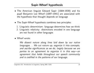 Sapir-Whorf hypothesis
• The American linguist Edward Sapir (1884-1939) and his
  pupil Benjamin Lee Whorf (1897–1941) are associated with
  the hypothesis that thought depends on language

• The Sapir-Whorf hypothesis combines two principles:
    1. Linguistic determinism: language determines how we think
    2. Linguistic relativity: distinctions encoded in one language
       are not found in other languages

• Whorf wrote:
         We dissect nature along lines laid down by our native
         languages. . . We cut nature up, organize it into concepts,
         and ascribe signiﬁcances as we do, largely because we are
         parties to an agreement to organize it in this way—an
         agreement that holds throughout our speech community
         and is codiﬁed in the patterns of our language.

Linguistics 101: Introduction to Linguistics, Spring 2005, SJSU   15
 