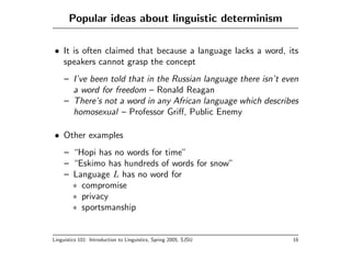 Popular ideas about linguistic determinism

• It is often claimed that because a language lacks a word, its
  speakers cannot grasp the concept
     – I’ve been told that in the Russian language there isn’t even
       a word for freedom – Ronald Reagan
     – There’s not a word in any African language which describes
       homosexual – Professor Griﬀ, Public Enemy

• Other examples
     – “Hopi has no words for time”
     – “Eskimo has hundreds of words for snow”
     – Language L has no word for
       ∗ compromise
       ∗ privacy
       ∗ sportsmanship


Linguistics 101: Introduction to Linguistics, Spring 2005, SJSU   16
 