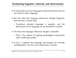 Evaluating linguistic relativity and determinism

• It is obviously true that languages encode distinctions that are
  not found in other languages

• But the idea that language determines thought (linguistic
  determinism) is clearly false
     – Translation between languages is possible, and the
       distinctions of one language can be described in another

• The idea that language inﬂuences thought is plausible
     – This is the subject of ongoing psychological experiments
       (with conﬂicting results)

• In sum, it appears that language and thought are mutually
  interdependent, but the exact relationship is unclear


Linguistics 101: Introduction to Linguistics, Spring 2005, SJSU   18
 
