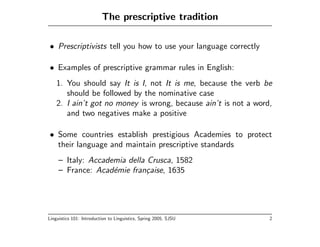 The prescriptive tradition

• Prescriptivists tell you how to use your language correctly

• Examples of prescriptive grammar rules in English:
    1. You should say It is I, not It is me, because the verb be
       should be followed by the nominative case
    2. I ain’t got no money is wrong, because ain’t is not a word,
       and two negatives make a positive

• Some countries establish prestigious Academies to protect
  their language and maintain prescriptive standards
     – Italy: Accademia della Crusca, 1582
     – France: Acad´mie fran¸aise, 1635
                    e         c




Linguistics 101: Introduction to Linguistics, Spring 2005, SJSU   2
 