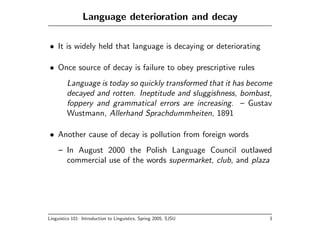 Language deterioration and decay

• It is widely held that language is decaying or deteriorating

• Once source of decay is failure to obey prescriptive rules
         Language is today so quickly transformed that it has become
         decayed and rotten. Ineptitude and sluggishness, bombast,
         foppery and grammatical errors are increasing. – Gustav
         Wustmann, Allerhand Sprachdummheiten, 1891

• Another cause of decay is pollution from foreign words
     – In August 2000 the Polish Language Council outlawed
       commercial use of the words supermarket, club, and plaza




Linguistics 101: Introduction to Linguistics, Spring 2005, SJSU    3
 