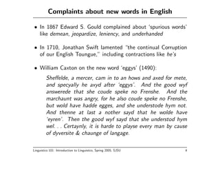 Complaints about new words in English

• In 1867 Edward S. Gould complained about ‘spurious words’
  like demean, jeopardize, leniency, and underhanded

• In 1710, Jonathan Swift lamented “the continual Corruption
  of our English Toungue,” including contractions like he’s

• William Caxton on the new word ‘eggys’ (1490):
         Sheﬀelde, a mercer, cam in to an hows and axed for mete,
         and specyally he axyd after ‘eggys’. And the good wyf
         answerede that she coude speke no Frenshe. And the
         marchaunt was angry, for he also coude speke no Frenshe,
         but wold have hadde egges, and she understode hym not.
         And thenne at last a nother sayd that he wolde have
         ‘eyren’. Then the good wyf sayd that she understod hym
         wel. . . Certaynly, it is harde to playse every man by cause
         of dyversite & chaunge of langage.

Linguistics 101: Introduction to Linguistics, Spring 2005, SJSU     4
 