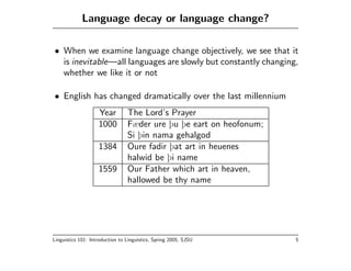 Language decay or language change?

• When we examine language change objectively, we see that it
  is inevitable—all languages are slowly but constantly changing,
  whether we like it or not

• English has changed dramatically over the last millennium
                    Year         The Lord’s Prayer
                    1000         Fæder ure þu þe eart on heofonum;
                                 Si þin nama gehalgod
                    1384         Oure fadir þat art in heuenes
                                 halwid be þi name
                    1559         Our Father which art in heaven,
                                 hallowed be thy name




Linguistics 101: Introduction to Linguistics, Spring 2005, SJSU      5
 