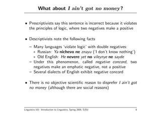 What about I ain’t got no money?

• Prescriptivists say this sentence is incorrect because it violates
  the principles of logic, where two negatives make a positive

• Descriptivists note the following facts
     – Many languages ‘violate logic’ with double negatives:
       ∗ Russian: Ya nichevo ne znayu (‘I don’t know nothing’)
       ∗ Old English: He nevere yet no vileynye ne sayde
     – Under this phenomenon, called negative concord, two
       negatives make an emphatic negative, not a positive
     – Several dialects of English exhibit negative concord

• There is no objective scientiﬁc reason to disprefer I ain’t got
  no money (although there are social reasons)




Linguistics 101: Introduction to Linguistics, Spring 2005, SJSU    8
 