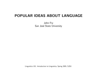 POPULAR IDEAS ABOUT LANGUAGE
                         John Fry
                 San Jos´ State University
                        e




    Linguistics 101: Introduction to Linguistics, Spring 2005, SJSU
 