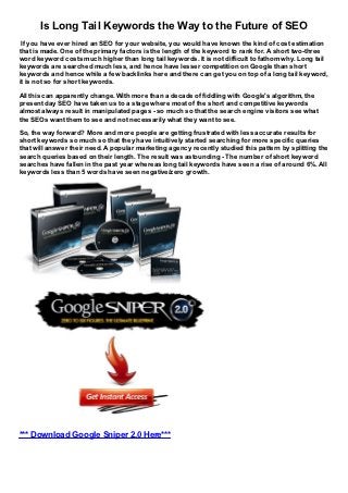 Is Long Tail Keywords the Way to the Future of SEO
 If you have ever hired an SEO for your website, you would have known the kind of cost estimation
that is made. One of the primary factors is the length of the keyword to rank for. A short two-three
word keyword costs much higher than long tail keywords. It is not difficult to fathom why. Long tail
keywords are searched much less, and hence have lesser competition on Google than short
keywords and hence while a few backlinks here and there can get you on top of a long tail keyword,
it is not so for short keywords.
All this can apparently change. With more than a decade of fiddling with Google's algorithm, the
present day SEO have taken us to a stage where most of the short and competitive keywords
almost always result in manipulated pages - so much so that the search engine visitors see what
the SEOs want them to see and not necessarily what they want to see.
So, the way forward? More and more people are getting frustrated with less accurate results for
short keywords so much so that they have intuitively started searching for more specific queries
that will answer their need. A popular marketing agency recently studied this pattern by splitting the
search queries based on their length. The result was astounding - The number of short keyword
searches have fallen in the past year whereas long tail keywords have seen a rise of around 6%. All
keywords less than 5 words have seen negative/zero growth.




*** Download Google Sniper 2.0 Here***
 