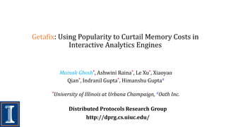 Getafix: Using Popularity to Curtail Memory Costs in
Interactive Analytics Engines
Distributed Protocols Research Group
http://dprg.cs.uiuc.edu/
Mainak Ghosh*, Ashwini Raina*, Le Xu*, Xiaoyao
Qian*, Indranil Gupta*, Himanshu Gupta#
*University of Illinois at Urbana Champaign, #Oath Inc.
 