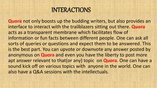 INTERACTIONS
Quora not only boosts up the budding writers, but also provides an
interface to interact with the trailblazers sitting out there. Quora
acts as a transparent membrane which facilitates flow of
information or fun facts between different people. One can ask all
sorts of queries or questions and expect them to be answered. This
is the best part. You can upvote or downvote any answer posted by
anonymous on Quora and even you have the liberty to post more
apt answer relevant to that(or any) topic on Quora. One can have a
sound kick off on various topics with anyone in the world. One can
also have a Q&A sessions with the intellectuals.
 
