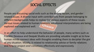 SOCIAL EFFECTS
People are discussing social evils such as the dowry, racism, and gender
related issues. A diverse input with contributions from people belonging to
different backgrounds helps to realize the various aspects of these issues.
Various issues related to human relations, emotional interpretations are being
explored and explained well.
In an effort to help understand the behavior of people, many writers such as
Franklin Deveaux and Deepak Shukla are providing valuable insight as to how
human minds connect ideas with thoughts enabling them to decipher the gist
of any situation. Mostly, it related to relationship advise or family relations
and how to project one’s emotions effectively and expressively.
 
