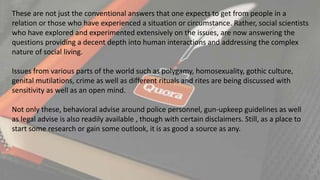 These are not just the conventional answers that one expects to get from people in a
relation or those who have experienced a situation or circumstance. Rather, social scientists
who have explored and experimented extensively on the issues, are now answering the
questions providing a decent depth into human interactions and addressing the complex
nature of social living.
Issues from various parts of the world such as polygamy, homosexuality, gothic culture,
genital mutilations, crime as well as different rituals and rites are being discussed with
sensitivity as well as an open mind.
Not only these, behavioral advise around police personnel, gun-upkeep guidelines as well
as legal advise is also readily available , though with certain disclaimers. Still, as a place to
start some research or gain some outlook, it is as good a source as any.
 