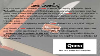 Career Counselling
Many opportunities present themselves on Quora. For example, one can easily ask a questions of Ankur
Warikoo (CEO, nearbuy) and the beautiful thing is that you can expect a reply and in many cases, people have
gone on to work as interns and full-time employees after having a chat on Quora itself. It is not only a means to
secure information but has gone on to become a means to secure a position or funding or sound business
advice. For people here are acting out of an interest to spread knowledge not knowing who might be touched
by a certain answer.
Whether a person is an entrepreneur or a dunderhead, Quora welcomes all as it is for all, by all, through all.
Many top minds at Quora have made access to information easier by guiding aspirants to their desired career
goals. Moreover, their credentials speak for the veracity of the information they provide.
“Those who can, they do; those who did, they teach” is perhaps the inspiring thought behind this initiative
that Quora has become, connecting doers with mentors who can make the path to success not a short one but
definitely a sure one.
 