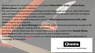 To know about the armed forces, one can follow Prabha Mohan Baliga, Vikram Karve,
Annika Schauer and other veterans.
The way they have explained the workings and the behavioral patterns as well as the career
paths of those in the armed forces is commendable as these are areas which do not expose
themselves much to media or public scrutiny.
Similarly, to have a detailed preparation plan for Indian Engineering Services (IES), Aditi
Saini’s blog can go a long way.
Similarly, insights by Aviral Bhatnagar into the CAT (MBA entrance) examination as well as life
at IITs or IIMs is popular reading with his followers.
For those who are depressed and merely need a boost-up, answers from Deepak Shukla,
Virali Modi and other writers can surely be the much needed reprieve.
From fitness to financials, Quora writers as a whole are fast becoming the behemoths of
knowledge & motivation.
 