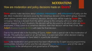 MODERATIONS
How are moderation and policy decisions made on Quora?
Quora admins make decisions about adoption, interpretation, and enforcement of policy on the
site. Most moderation decisions occur by the consensus decision of the admin group. However,
when admins cannot reach a consensus decision, the decision will be made by Quora (the
company). Moving a decision from the admin group to the company will occur when any 3
admins request it. In such situations, the decision will be discussed by all admins who are Quora
employees. If they come to a consensus decision, then that decision will be final. If not, then
Adam (Quora's founder & CEO) will make the final decision.
Due to his central role in the founding of Quora, Adam holds a special role in the moderation of
the site. This authority is used on an ad hoc basis; it is exercised when other decision-making
structures are inadequate or have failed in a particular situation.
Quora's site moderation and governance has been influenced by (1) open source programming
communities, including Python and the role played by Guido van Rossum and (2) the role of
Jimmy Wales in the development and governance of Wikipedia.
 