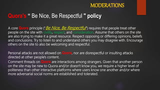 MODERATIONS
Quora's “ Be Nice, Be Respectful " policy
A core Quora principle ("Be Nice, Be Respectful") requires that people treat other
people on the site with civility, respect, and consideration. Assume that others on the site
are also trying to make it a great resource. Respect opposing or differing opinions, beliefs
and conclusions. Try to listen to and understand others you may disagree with. Encourage
others on the site to also be welcoming and respectful.
Personal attacks are not allowed on Quora, nor are disrespectful or insulting attacks
directed at other people's content.
Comment threads on Quora are interactions among strangers. Given that another person
on the site may be new to Quora and/or doesn't know you, we require a higher level of
politeness than other interactive platforms where users know one another and/or where
more adversarial social norms are established and tolerated.
 