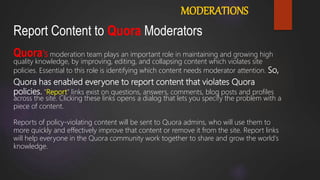 Report Content to Quora Moderators
MODERATIONS
Quora's moderation team plays an important role in maintaining and growing high
quality knowledge, by improving, editing, and collapsing content which violates site
policies. Essential to this role is identifying which content needs moderator attention. So,
Quora has enabled everyone to report content that violates Quora
policies. "Report" links exist on questions, answers, comments, blog posts and profiles
across the site. Clicking these links opens a dialog that lets you specify the problem with a
piece of content.
Reports of policy-violating content will be sent to Quora admins, who will use them to
more quickly and effectively improve that content or remove it from the site. Report links
will help everyone in the Quora community work together to share and grow the world's
knowledge.
 