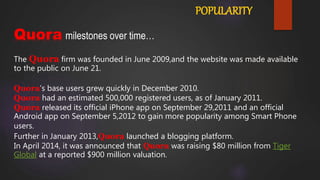 POPULARITY
Quora milestones over time…
The Quora firm was founded in June 2009,and the website was made available
to the public on June 21.
Quora’s base users grew quickly in December 2010.
Quora had an estimated 500,000 registered users, as of January 2011.
Quora released its official iPhone app on September 29,2011 and an official
Android app on September 5,2012 to gain more popularity among Smart Phone
users.
Further in January 2013,Quora launched a blogging platform.
In April 2014, it was announced that Quora was raising $80 million from Tiger
Global at a reported $900 million valuation.
 