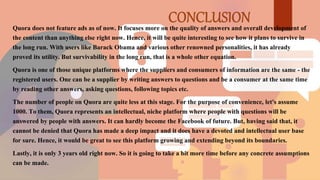 Quora does not feature ads as of now. It focuses more on the quality of answers and overall development of
the content than anything else right now. Hence, it will be quite interesting to see how it plans to survive in
the long run. With users like Barack Obama and various other renowned personalities, it has already
proved its utility. But survivability in the long run, that is a whole other equation.
Quora is one of those unique platforms where the suppliers and consumers of information are the same - the
registered users. One can be a supplier by writing answers to questions and be a consumer at the same time
by reading other answers, asking questions, following topics etc.
The number of people on Quora are quite less at this stage. For the purpose of convenience, let's assume
1000. To them, Quora represents an intellectual, niche platform where people with questions will be
answered by people with answers. It can hardly become the Facebook of future. But, having said that, it
cannot be denied that Quora has made a deep impact and it does have a devoted and intellectual user base
for sure. Hence, it would be great to see this platform growing and extending beyond its boundaries.
Lastly, it is only 3 years old right now. So it is going to take a bit more time before any concrete assumptions
can be made.
 