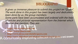 BIBLIOGRAPHY
It gives us immense pleasure to submit this project on “Quora”.
The work done in this project has been largely and dedicatedly
been done by us, the group members.
Some parts have been accumulated and ordered with the help
of articles and pictorial representation from the Internet which
deserve due mention. They are:-
• https://www.similarweb.com
• https://www.Quora.com/
• http://www.alexa.com/siteinfo/quora.com
• http://www.slideshare.net/michaelzandstra/meet-quora
 