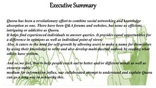 Executive Summary
Quora has been a revolutionary effort to combine social networking and knowledge
absorption as one. There have been Q&A forums and websites, but none as efficient,
intriguing or addictive as Quora.
It helps find experienced individuals to answer queries. It provides equal opportunities for
a difference in opinions as well as individual point of views.
Also, it caters to the need for self-growth by allowing users to make a name for themselves
by using their knowledge to write and also develop multi-faceted outlook by reading what
others have written.
And so, we feel, that to help people reach out to better and/or different minds as well as
ensure a stable
medium for information influx, our collaborated attempt to understand and explain Quora
can go a long way in achieving this.
 