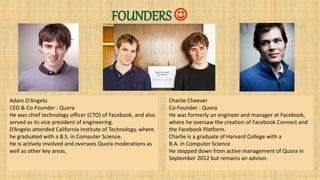FOUNDERS 
Charlie Cheever
Co-Founder : Quora
He was formerly an engineer and manager at Facebook,
where he oversaw the creation of Facebook Connect and
the Facebook Platform.
Charlie is a graduate of Harvard College with a
B.A. in Computer Science
He stepped down from active management of Quora in
September 2012 but remains an advisor.
Adam D'Angelo
CEO & Co-Founder : Quora
He was chief technology officer (CTO) of Facebook, and also
served as its vice president of engineering.
D’Angelo attended California Institute of Technology, where
he graduated with a B.S. in Computer Science.
He is actively involved and oversees Quora moderations as
well as other key areas.
 