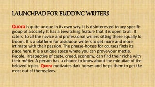LAUNCHPAD FOR BUDDING WRITERS
Quora is quite unique in its own way. It is disinterested to any specific
group of a society. It has a bewitching feature that it is open to all. It
caters to all the novice and professional writers sitting there equally to
bloom. It is a platform for assiduous writers to get more and more
intimate with their passion. The phrase-horses for courses finds its
place here. It is a unique space where you can prove your mettle.
People, irrespective of caste, creed, economy, can find their niche with
their métier. A person has a chance to know about the minutiae of the
beloved topics. Quora motivates dark horses and helps them to get the
most out of themselves.
 