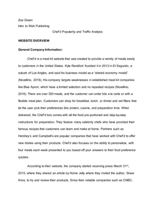 Zoe Green
Intro to Web Publishing
Chef’d Popularity and Traffic Analysis
WEBSITE OVERVIEW
General Company Information:
Chef’d is a meal kit website that was created to provide a variety of meals easily
to customers in the United States. Kyle Ransford founded it in 2013 in El Segundo, a
suburb of Los Angles, and said his business model as a “shared economy model”
(Novellino, 2016). His company targets weaknesses in established meal kit companies
like Blue Apron, which have a limited selection and no repeated recipes (Novellino,
2016). There are over 300 meals, and the customer can order kits a la carte or with a
flexible meal plan. Customers can shop for breakfast, lunch, or dinner and set filters that
let the user pick their preferences like protein, cuisine, and preparation time. When
delivered, the Chef’d box comes with all the food pre-portioned and step-by-step
instructions for preparation. They feature many celebrity chefs who have provided their
famous recipes that customers can learn and make at home. Partners such as
Hershey’s and Campbell’s are popular companies that have worked with Chef’d to offer
new dishes using their products. Chef’d also focuses on the ability to personalize, with
four meals each week presented to you based off your answers to their food preference
quizzes.
According to their website, the company started receiving press March 31st,
2015, where they shared an article by Home Jelly where they invited the author, Skaie
Knox, to try and review their products. Since then notable companies such as CNBC,
 