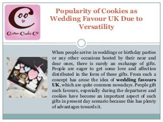 Popularity of Cookies as
Wedding Favour UK Due to
Versatility
When people arrive in weddings or birthday parties
or any other occasions hosted by their near and
dear ones, there is surely an exchange of gifts.
People are eager to get some love and affection
distributed in the form of these gifts. From such a
concept has arose the idea of wedding favours
UK, which are quite common nowadays. People gift
such favours, especially during the departures and
cookies have become an important aspect of such
gifts in present day scenario because this has plenty
of advantages towards it.
 