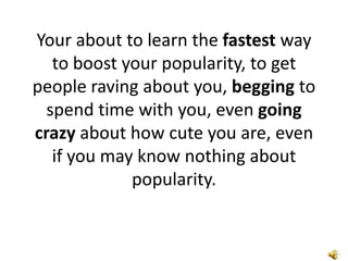 Your about to learn the fastest way
   to boost your popularity, to get
people raving about you, begging to
  spend time with you, even going
crazy about how cute you are, even
   if you may know nothing about
             popularity.
 