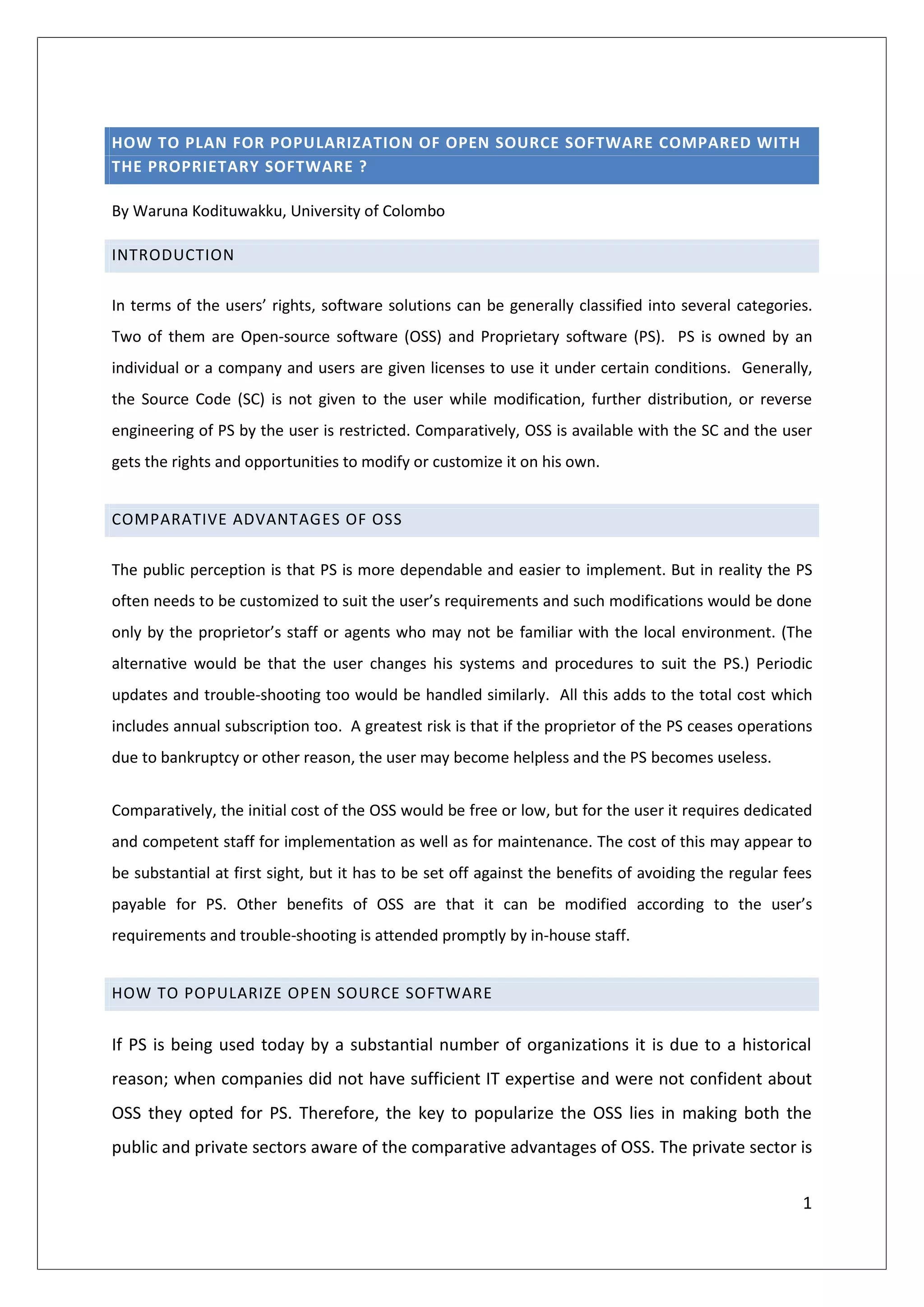 HOW TO PLAN FOR POPULARIZATION OF OPEN SOURCE SOFTWARE COMPARED WITH
THE PROPRIETARY SOFTWARE ?

By Waruna Kodituwakku, University of Colombo

INTRODUCTION

In terms of the users’ rights, software solutions can be generally classified into several categories.
Two of them are Open-source software (OSS) and Proprietary software (PS). PS is owned by an
individual or a company and users are given licenses to use it under certain conditions. Generally,
the Source Code (SC) is not given to the user while modification, further distribution, or reverse
engineering of PS by the user is restricted. Comparatively, OSS is available with the SC and the user
gets the rights and opportunities to modify or customize it on his own.


COMPARATIVE ADVANTAGES OF OSS

The public perception is that PS is more dependable and easier to implement. But in reality the PS
often needs to be customized to suit the user’s requirements and such modifications would be done
only by the proprietor’s staff or agents who may not be familiar with the local environment. (The
alternative would be that the user changes his systems and procedures to suit the PS.) Periodic
updates and trouble-shooting too would be handled similarly. All this adds to the total cost which
includes annual subscription too. A greatest risk is that if the proprietor of the PS ceases operations
due to bankruptcy or other reason, the user may become helpless and the PS becomes useless.


Comparatively, the initial cost of the OSS would be free or low, but for the user it requires dedicated
and competent staff for implementation as well as for maintenance. The cost of this may appear to
be substantial at first sight, but it has to be set off against the benefits of avoiding the regular fees
payable for PS. Other benefits of OSS are that it can be modified according to the user’s
requirements and trouble-shooting is attended promptly by in-house staff.


HOW TO POPULARIZE OPEN SOURCE SOFTWARE


If PS is being used today by a substantial number of organizations it is due to a historical
reason; when companies did not have sufficient IT expertise and were not confident about
OSS they opted for PS. Therefore, the key to popularize the OSS lies in making both the
public and private sectors aware of the comparative advantages of OSS. The private sector is

                                                                                                       1
 