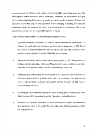 concerned about the efficiency and cost and hence it would be easier to convince them the
advantages of a tailor made OSS and its lesser costs. However, the public sector may give
priority to the reliability of the system to handle large volumes of transactions. The fact that
OSS is less risky in the long run and would not require changing of existing processes and
procedures should be stressed for them. One pre-requisite to implement OSS is that
organizations should have the required IT expertise in-house.

This popularization plan of OSS can have the following components:


   I.   Organize exhibitions, discussions, or conduct special seminars to promote OSS. In
        this way the public will understand and learn the relative advantages of OSS. To this
        the services of experienced trainers and experts on OSS would be needed. In these
        sessions free distribution of popular OSS will be also attractive.


 II.    Advertise OSS in mass media. Publish articles giving details of OSS’s relative merits in
        dedicated print media. (E.g. - FOSS User Magazine in Sri Lanka) And build instructive
        videos for public to learn and be confident by themselves about OSS.


 III.   Undergraduates and Students are made aware of OSS. It would be an investment for
        the future. When students graduate and move in to companies, they will insist on
        open source products. And give free support services to users of OSS such as
        troubleshooting, re-install.


 IV.    Use Blogging, Social Networks to promote about starting, tips and advantages about
        OSS. Benchmark OSS products with similar PS products and publish them.


 V.     Introduce OSS solutions instead of PS to IT development projects of government
        (E.g. Nenasala Project in Sri Lanka). This will reduce cost of those projects and OSS
        will be popularized.




                                                                                              2
 