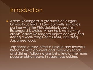  Adam Rosengard, a graduate of Rutgers
University School of Law, currently serves as
partner with the Philadelphia-based firm
Rosengard & Moles. When he is not serving
clients, Adam Rosengard enjoys cooking and
eating a wide range of cuisines, including
Japanese food.
Japanese cuisine offers a unique and flavorful
blend of both gourmet and everyday foods
and dishes. Following are just a few of the more
popular dishes found in Japanese cuisine.
 