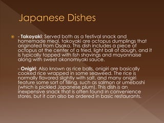  - Takoyaki: Served both as a festival snack and
homemade meal, takoyaki are octopus dumplings that
originated from Osaka. This dish includes a piece of
octopus at the center of a fried, light ball of dough, and it
is typically topped with fish shavings and mayonnaise
along with sweet okonomiyaki sauce.
- Onigiri: Also known as rice balls, onigiri are basically
cooked rice wrapped in some seaweed. The rice is
normally flavored slightly with salt, and many onigiri
feature some sort of filling, such as salmon or umeboshi
(which is pickled Japanese plum). This dish is an
inexpensive snack that is often found in convenience
stores, but it can also be ordered in basic restaurants.
 