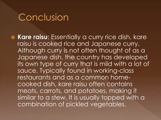  Kare raisu: Essentially a curry rice dish, kare
raisu is cooked rice and Japanese curry.
Although curry is not often thought of as a
Japanese dish, the country has developed
its own type of curry that is mild with a lot of
sauce. Typically found in working-class
restaurants and as a common home-
cooked dish, kare raisu often contains
meats, carrots, and potatoes, making it
similar to a stew. It is usually topped with a
combination of pickled vegetables.
 