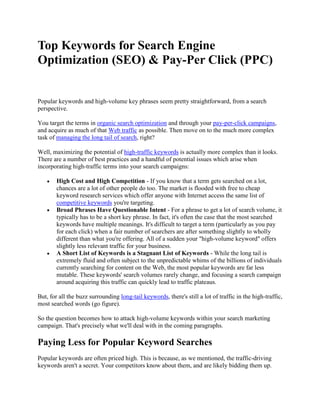Top Keywords for Search Engine
Optimization (SEO) & Pay-Per Click (PPC)


Popular keywords and high-volume key phrases seem pretty straightforward, from a search
perspective.

You target the terms in organic search optimization and through your pay-per-click campaigns,
and acquire as much of that Web traffic as possible. Then move on to the much more complex
task of managing the long tail of search, right?

Well, maximizing the potential of high-traffic keywords is actually more complex than it looks.
There are a number of best practices and a handful of potential issues which arise when
incorporating high-traffic terms into your search campaigns:

        High Cost and High Competition - If you know that a term gets searched on a lot,
        chances are a lot of other people do too. The market is flooded with free to cheap
        keyword research services which offer anyone with Internet access the same list of
        competitive keywords you're targeting.
        Broad Phrases Have Questionable Intent - For a phrase to get a lot of search volume, it
        typically has to be a short key phrase. In fact, it's often the case that the most searched
        keywords have multiple meanings. It's difficult to target a term (particularly as you pay
        for each click) when a fair number of searchers are after something slightly to wholly
        different than what you're offering. All of a sudden your "high-volume keyword" offers
        slightly less relevant traffic for your business.
        A Short List of Keywords is a Stagnant List of Keywords - While the long tail is
        extremely fluid and often subject to the unpredictable whims of the billions of individuals
        currently searching for content on the Web, the most popular keywords are far less
        mutable. These keywords' search volumes rarely change, and focusing a search campaign
        around acquiring this traffic can quickly lead to traffic plateaus.

But, for all the buzz surrounding long-tail keywords, there's still a lot of traffic in the high-traffic,
most searched words (go figure).

So the question becomes how to attack high-volume keywords within your search marketing
campaign. That's precisely what we'll deal with in the coming paragraphs.

Paying Less for Popular Keyword Searches
Popular keywords are often priced high. This is because, as we mentioned, the traffic-driving
keywords aren't a secret. Your competitors know about them, and are likely bidding them up.
 