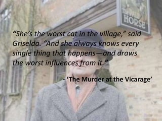 “She’s the worst cat in the village,” said
Griselda. “And she always knows every
single thing that happens—and draws
the worst influences from it.”
- ‘The Murder at the Vicarage’
12
 
