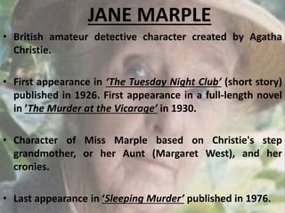 JANE MARPLE
• British amateur detective character created by Agatha
Christie.
• First appearance in ‘The Tuesday Night Club’ (short story)
published in 1926. First appearance in a full-length novel
in ’The Murder at the Vicarage’ in 1930.
• Character of Miss Marple based on Christie's step
grandmother, or her Aunt (Margaret West), and her
cronies.
• Last appearance in ‘Sleeping Murder’ published in 1976.13
 