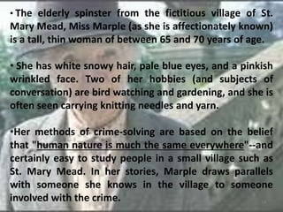 • The elderly spinster from the fictitious village of St.
Mary Mead, Miss Marple (as she is affectionately known)
is a tall, thin woman of between 65 and 70 years of age.
• She has white snowy hair, pale blue eyes, and a pinkish
wrinkled face. Two of her hobbies (and subjects of
conversation) are bird watching and gardening, and she is
often seen carrying knitting needles and yarn.
•Her methods of crime-solving are based on the belief
that "human nature is much the same everywhere"--and
certainly easy to study people in a small village such as
St. Mary Mead. In her stories, Marple draws parallels
with someone she knows in the village to someone
involved with the crime. 14
 
