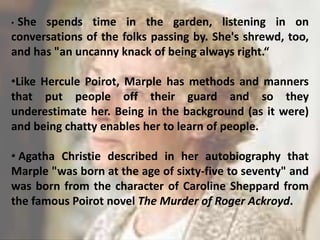 • She spends time in the garden, listening in on
conversations of the folks passing by. She's shrewd, too,
and has "an uncanny knack of being always right.“
•Like Hercule Poirot, Marple has methods and manners
that put people off their guard and so they
underestimate her. Being in the background (as it were)
and being chatty enables her to learn of people.
• Agatha Christie described in her autobiography that
Marple "was born at the age of sixty-five to seventy" and
was born from the character of Caroline Sheppard from
the famous Poirot novel The Murder of Roger Ackroyd.
16
 