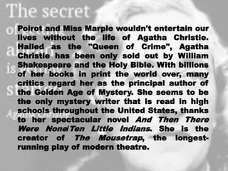 Poirot and Miss Marple wouldn't entertain our
lives without the life of Agatha Christie.
Hailed as the "Queen of Crime", Agatha
Christie has been only sold out by William
Shakespeare and the Holy Bible. With billions
of her books in print the world over, many
critics regard her as the principal author of
the Golden Age of Mystery. She seems to be
the only mystery writer that is read in high
schools throughout the United States, thanks
to her spectacular novel And Then There
Were None/Ten Little Indians. She is the
creator of The Mousetrap, the longest-
running play of modern theatre.
17
 