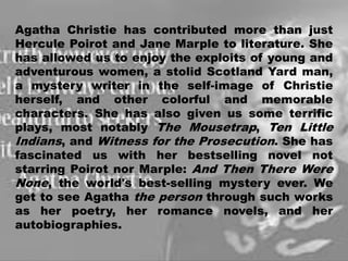 Agatha Christie has contributed more than just
Hercule Poirot and Jane Marple to literature. She
has allowed us to enjoy the exploits of young and
adventurous women, a stolid Scotland Yard man,
a mystery writer in the self-image of Christie
herself, and other colorful and memorable
characters. She has also given us some terrific
plays, most notably The Mousetrap, Ten Little
Indians, and Witness for the Prosecution. She has
fascinated us with her bestselling novel not
starring Poirot nor Marple: And Then There Were
None, the world's best-selling mystery ever. We
get to see Agatha the person through such works
as her poetry, her romance novels, and her
autobiographies.
18
 
