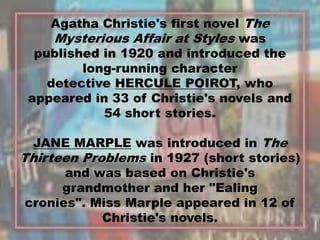 Agatha Christie's first novel The
Mysterious Affair at Styles was
published in 1920 and introduced the
long-running character
detective HERCULE POIROT, who
appeared in 33 of Christie's novels and
54 short stories.
JANE MARPLE was introduced in The
Thirteen Problems in 1927 (short stories)
and was based on Christie's
grandmother and her "Ealing
cronies". Miss Marple appeared in 12 of
Christie's novels.
3
 