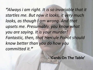 “Always i am right. It is so invariable that it
startles me. But now it looks, it very much
looks, as though I am wrong. And that
upsets me. Presumably, you know what
you are saying. It is your murder!
Fantastic, then, that Hercule Poirot should
know better than you do how you
committed it.”
- ‘Cards On The Table’
6
 