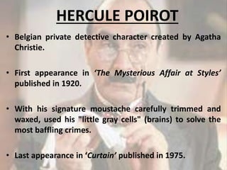 HERCULE POIROT
• Belgian private detective character created by Agatha
Christie.
• First appearance in ‘The Mysterious Affair at Styles’
published in 1920.
• With his signature moustache carefully trimmed and
waxed, used his "little gray cells" (brains) to solve the
most baffling crimes.
• Last appearance in ‘Curtain’ published in 1975.
7
 