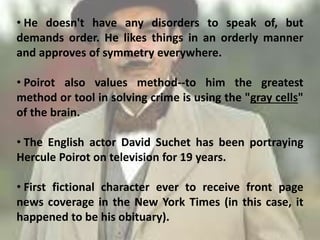 • He doesn't have any disorders to speak of, but
demands order. He likes things in an orderly manner
and approves of symmetry everywhere.
• Poirot also values method--to him the greatest
method or tool in solving crime is using the "gray cells"
of the brain.
• The English actor David Suchet has been portraying
Hercule Poirot on television for 19 years.
• First fictional character ever to receive front page
news coverage in the New York Times (in this case, it
happened to be his obituary).
8
 