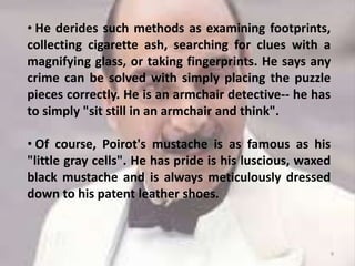 • He derides such methods as examining footprints,
collecting cigarette ash, searching for clues with a
magnifying glass, or taking fingerprints. He says any
crime can be solved with simply placing the puzzle
pieces correctly. He is an armchair detective-- he has
to simply "sit still in an armchair and think".
• Of course, Poirot's mustache is as famous as his
"little gray cells". He has pride is his luscious, waxed
black mustache and is always meticulously dressed
down to his patent leather shoes.
9
 
