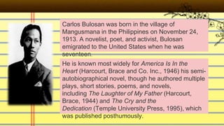 Carlos Bulosan was born in the village of
Mangusmana in the Philippines on November 24,
1913. A novelist, poet, and activist, Bulosan
emigrated to the United States when he was
seventeen.
He is known most widely for America Is In the
Heart (Harcourt, Brace and Co. Inc., 1946) his semi-
autobiographical novel, though he authored multiple
plays, short stories, poems, and novels,
including The Laughter of My Father (Harcourt,
Brace, 1944) and The Cry and the
Dedication (Temple University Press, 1995), which
was published posthumously.
 
