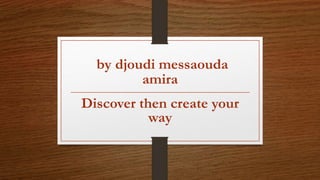 by djoudi messaouda
amira
Discover then create your
way
 